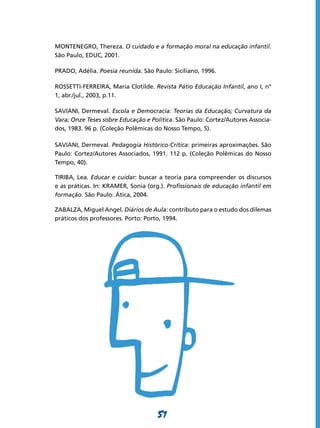 MONTENEGRO, Thereza. O cuidado e a formação moral na educação infantil.
São Paulo, EDUC, 2001.

PRADO, Adélia. Poesia reunida. São Paulo: Siciliano, 1996.

ROSSETTI-FERRElRA, Maria Clotilde. Revista Pátio Educação Infantil, ano I, n°
1, abr./jul., 2003, p.11.

SAVIANI, Dermeval. Escola e Democracia: Teorias da Educação; Curvatura da
Vara; Onze Teses sobre Educação e Política. São Paulo: Cortez/Autores Associa-
dos, 1983. 96 p. (Coleção Polêmicas do Nosso Tempo, 5).

SAVIANI, Dermeval. Pedagogia Histórico-Crítica: primeiras aproximações. São
Paulo: Cortez/Autores Associados, 1991. 112 p. (Coleção Polêmicas do Nosso
Tempo, 40).

TIRIBA, Lea. Educar e cuidar: buscar a teoria para compreender os discursos
e as práticas. In: KRAMER, Sonia (org.). Profissionais de educação infantil em
formação. São Paulo: Ática, 2004.

ZABALZA, Miguel Angel. Diários de Aula: contributo para o estudo dos dilemas
práticos dos professores. Porto: Porto, 1994.




                                    51
 