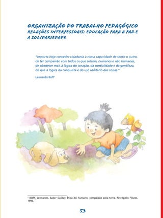 ORGANIZAÇÃO DO TRABALHO PEDAGÓGICO
RELAÇÕES INTERPESSOAIS: EDUCAÇÃO PARA A PAZ E
A SOLIDARIEDADE



      “Importa hoje conceder cidadania à nossa capacidade de sentir o outro,
      de ter compaixão com todos os que sofrem, humanos e não humanos,
      de obedecer mais à lógica do coração, da cordialidade e da gentileza,
      do que à lógica da conquista e do uso utilitário das coisas.”

      Leonardo Boff1




1
 BOFF, Leonardo. Saber Cuidar: Ética do humano, compaixão pela terra. Petrópolis: Vozes,
1999.



                                         53
 