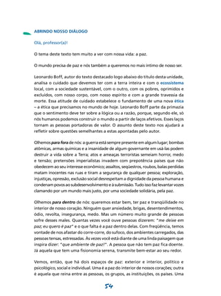 -   ABRINDO NOSSO DIÁLOGO

    Olá, professor(a)!

    O tema deste texto tem muito a ver com nossa vida: a paz.

    O mundo precisa de paz e nós também a queremos no mais íntimo de nosso ser.

    Leonardo Boff, autor do texto destacado logo abaixo do título desta unidade,
    analisa o cuidado que devemos ter com a terra inteira e com o ecossistema
    local, com a sociedade sustentável, com o outro, com os pobres, oprimidos e
    excluídos, com nosso corpo, com nosso espírito e com a grande travessia da
    morte. Essa atitude de cuidado estabelece o fundamento de uma nova ética
    – a ética que precisamos no mundo de hoje. Leonardo Boff parte da primazia
    que o sentimento deve ter sobre a lógica ou a razão, porque, segundo ele, só
    nós humanos podemos construir o mundo a partir de laços afetivos. Esses laços
    tornam as pessoas portadoras de valor. O assunto deste texto nos ajudará a
    refletir sobre questões semelhantes a estas apontadas pelo autor.

    Olhemos para fora de nós: a guerra está sempre presente em algum lugar; bombas
    atômicas, armas químicas e a insanidade de algum governante em usá-las podem
    destruir a vida sobre a Terra; atos e ameaças terroristas semeiam horror, medo
    e tensão; pretensões imperialistas invadem com prepotência países que não
    obedecem ao seu interesse econômico; assaltos, seqüestros, roubos, balas perdidas
    matam inocentes nas ruas e tiram a segurança de qualquer pessoa; exploração,
    injustiças, opressão, exclusão social desrespeitam a dignidade da pessoa humana e
    condenam povos ao subdesenvolvimento e à submissão. Tudo isso faz levantar vozes
    clamando por um mundo mais justo, por uma sociedade solidária, pela paz.

    Olhemos para dentro de nós: queremos estar bem, ter paz e tranqüilidade no
    interior de nosso coração. Ninguém quer ansiedade, brigas, desentendimentos,
    ódio, revolta, insegurança, medo. Mas um número muito grande de pessoas
    sofre desses males. Quantas vezes você ouve pessoas dizerem: “me deixe em
    paz; eu quero é paz” e o que falta é a paz dentro delas. Com freqüência, temos
    vontade de nos afastar do corre-corre, do sufoco, dos ambientes carregados, das
    pessoas tensas, estressadas. Às vezes você está diante de uma linda paisagem que
    inspira dizer: “que ambiente de paz!”. A pessoa que não tem paz fica doente.
    Já aquela que tem uma fisionomia serena, transmite bem-estar ao seu redor.

    Vemos, então, que há dois espaços de paz: exterior e interior, político e
    psicológico, social e individual. Uma é a paz do interior de nossos corações; outra
    é aquela que reina entre as pessoas, os grupos, as instituições, os países. Uma


                                           54
 