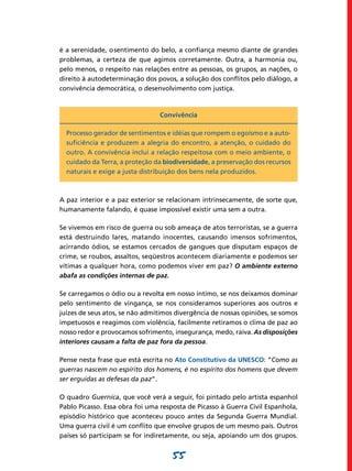 é a serenidade, o sentimento do belo, a confiança mesmo diante de grandes
problemas, a certeza de que agimos corretamente. Outra, a harmonia ou,
pelo menos, o respeito nas relações entre as pessoas, os grupos, as nações, o
direito à autodeterminação dos povos, a solução dos conflitos pelo diálogo, a
convivência democrática, o desenvolvimento com justiça.



                                Convivência

  Processo gerador de sentimentos e idéias que rompem o egoísmo e a auto-
  suficiência e produzem a alegria do encontro, a atenção, o cuidado do
  outro. A convivência inclui a relação respeitosa com o meio ambiente, o
  cuidado da Terra, a proteção da biodiversidade, a preservação dos recursos
  naturais e exige a justa distribuição dos bens nela produzidos.



A paz interior e a paz exterior se relacionam intrinsecamente, de sorte que,
humanamente falando, é quase impossível existir uma sem a outra.

Se vivemos em risco de guerra ou sob ameaça de atos terroristas, se a guerra
está destruindo lares, matando inocentes, causando imensos sofrimentos,
acirrando ódios, se estamos cercados de gangues que disputam espaços de
crime, se roubos, assaltos, seqüestros acontecem diariamente e podemos ser
vítimas a qualquer hora, como podemos viver em paz? O ambiente externo
abafa as condições internas de paz.

Se carregamos o ódio ou a revolta em nosso íntimo, se nos deixamos dominar
pelo sentimento de vingança, se nos consideramos superiores aos outros e
juízes de seus atos, se não admitimos divergência de nossas opiniões, se somos
impetuosos e reagimos com violência, facilmente retiramos o clima de paz ao
nosso redor e provocamos sofrimento, insegurança, medo, raiva. As disposições
interiores causam a falta de paz fora da pessoa.

Pense nesta frase que está escrita no Ato Constitutivo da UNESCO: “Como as
guerras nascem no espírito dos homens, é no espírito dos homens que devem
ser erguidas as defesas da paz”.

O quadro Guernica, que você verá a seguir, foi pintado pelo artista espanhol
Pablo Picasso. Essa obra foi uma resposta de Picasso à Guerra Civil Espanhola,
episódio histórico que aconteceu pouco antes da Segunda Guerra Mundial.
Uma guerra civil é um conflito que envolve grupos de um mesmo país. Outros
países só participam se for indiretamente, ou seja, apoiando um dos grupos.


                                    55
 