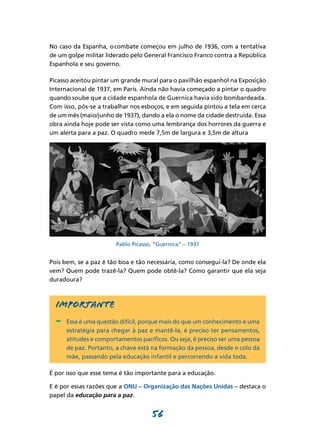 No caso da Espanha, o combate começou em julho de 1936, com a tentativa
de um golpe militar liderado pelo General Francisco Franco contra a República
Espanhola e seu governo.

Picasso aceitou pintar um grande mural para o pavilhão espanhol na Exposição
Internacional de 1937, em Paris. Ainda não havia começado a pintar o quadro
quando soube que a cidade espanhola de Guernica havia sido bombardeada.
Com isso, pôs-se a trabalhar nos esboços, e em seguida pintou a tela em cerca
de um mês (maio/junho de 1937), dando a ela o nome da cidade destruída. Essa
obra ainda hoje pode ser vista como uma lembrança dos horrores da guerra e
um alerta para a paz. O quadro mede 7,5m de largura e 3,5m de altura




                       Pablo Picasso, “Guernica” – 1937


Pois bem, se a paz é tão boa e tão necessária, como consegui-la? De onde ela
vem? Quem pode trazê-la? Quem pode obtê-la? Como garantir que ela seja
duradoura?



  Importante
  -	 Essa é uma questão difícil, porque mais do que um conhecimento e uma
      estratégia para chegar à paz e mantê-la, é preciso ter pensamentos,
      atitudes e comportamentos pacíficos. Ou seja, é preciso ser uma pessoa
      de paz. Portanto, a chave está na formação da pessoa, desde o colo da
      mãe, passando pela educação infantil e percorrendo a vida toda.

É por isso que esse tema é tão importante para a educação.

E é por essas razões que a ONU – Organização das Nações Unidas – destaca o
papel da educação para a paz.


                                    56
 