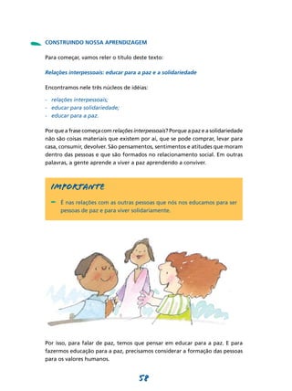 -   CONSTRUINDO NOSSA APRENDIZAGEM

    Para começar, vamos reler o título deste texto:

    Relações interpessoais: educar para a paz e a solidariedade

    Encontramos nele três núcleos de idéias:

    -	 relações interpessoais;
    -	 educar para solidariedade;
    -	 educar para a paz.

    Por que a frase começa com relações interpessoais? Porque a paz e a solidariedade
    não são coisas materiais que existem por aí, que se pode comprar, levar para
    casa, consumir, devolver. São pensamentos, sentimentos e atitudes que moram
    dentro das pessoas e que são formados no relacionamento social. Em outras
    palavras, a gente aprende a viver a paz aprendendo a conviver.



      Importante
      -	 É nas relações com as outras pessoas que nós nos educamos para ser
          pessoas de paz e para viver solidariamente.




    Por isso, para falar de paz, temos que pensar em educar para a paz. E para
    fazermos educação para a paz, precisamos considerar a formação das pessoas
    para os valores humanos.


                                          58
 