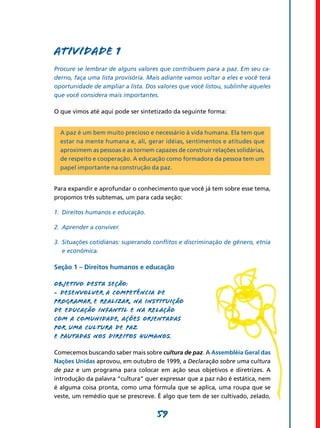 Atividade 1
Procure se lembrar de alguns valores que contribuem para a paz. Em seu ca-
derno, faça uma lista provisória. Mais adiante vamos voltar a eles e você terá
oportunidade de ampliar a lista. Dos valores que você listou, sublinhe aqueles
que você considera mais importantes.

O que vimos até aqui pode ser sintetizado da seguinte forma:


  A paz é um bem muito precioso e necessário à vida humana. Ela tem que
  estar na mente humana e, ali, gerar idéias, sentimentos e atitudes que
  aproximem as pessoas e as tornem capazes de construir relações solidárias,
  de respeito e cooperação. A educação como formadora da pessoa tem um
  papel importante na construção da paz.


Para expandir e aprofundar o conhecimento que você já tem sobre esse tema,
propomos três subtemas, um para cada seção:

1.	 Direitos humanos e educação.

2.	 Aprender a conviver.

3.	 Situações cotidianas: superando conflitos e discriminação de gênero, etnia
    e econômica.

Seção 1 – Direitos humanos e educação

Objetivo desta seção:
- Desenvolver a competência de
programar e realizar, na instituição
de Educação Infantil e na relação
com a comunidade, ações orientadas
por uma cultura de paz
e pautadas nos direitos humanos.

Comecemos buscando saber mais sobre cultura de paz. A Assembléia Geral das
Nações Unidas aprovou, em outubro de 1999, a Declaração sobre uma cultura
de paz e um programa para colocar em ação seus objetivos e diretrizes. A
introdução da palavra “cultura” quer expressar que a paz não é estática, nem
é alguma coisa pronta, como uma fórmula que se aplica, uma roupa que se
veste, um remédio que se prescreve. É algo que tem de ser cultivado, zelado,


                                    59
 