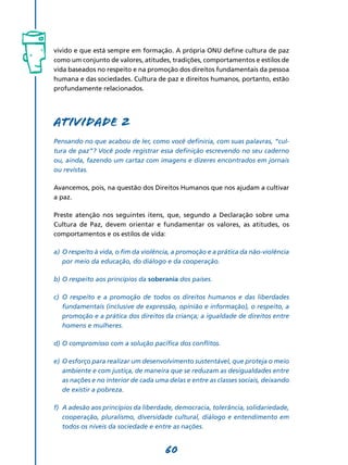 vivido e que está sempre em formação. A própria ONU define cultura de paz
como um conjunto de valores, atitudes, tradições, comportamentos e estilos de
vida baseados no respeito e na promoção dos direitos fundamentais da pessoa
humana e das sociedades. Cultura de paz e direitos humanos, portanto, estão
profundamente relacionados.




Atividade 2
Pensando no que acabou de ler, como você definiria, com suas palavras, “cul-
tura de paz”? Você pode registrar essa definição escrevendo no seu caderno
ou, ainda, fazendo um cartaz com imagens e dizeres encontrados em jornais
ou revistas.

Avancemos, pois, na questão dos Direitos Humanos que nos ajudam a cultivar
a paz.

Preste atenção nos seguintes itens, que, segundo a Declaração sobre uma
Cultura de Paz, devem orientar e fundamentar os valores, as atitudes, os
comportamentos e os estilos de vida:

a)	 O respeito à vida, o fim da violência, a promoção e a prática da não-violência
    por meio da educação, do diálogo e da cooperação.

b)	O respeito aos princípios da soberania dos países.

c)	 O respeito e a promoção de todos os direitos humanos e das liberdades
    fundamentais (inclusive de expressão, opinião e informação), o respeito, a
    promoção e a prática dos direitos da criança; a igualdade de direitos entre
    homens e mulheres.

d)	O compromisso com a solução pacífica dos conflitos.

e)	 O esforço para realizar um desenvolvimento sustentável, que proteja o meio
    ambiente e com justiça, de maneira que se reduzam as desigualdades entre
    as nações e no interior de cada uma delas e entre as classes sociais, deixando
    de existir a pobreza.

f)	 A adesão aos princípios da liberdade, democracia, tolerância, solidariedade,
    cooperação, pluralismo, diversidade cultural, diálogo e entendimento em
    todos os níveis da sociedade e entre as nações.


                                      60
 
