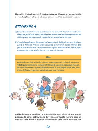 O respeito à vida implica a consciência das condições de vida das crianças e suas famílias
e a mobilização em relação a ações que possam modificar quadros como esses.




Atividade 4
a) Seria interessante fazer um levantamento, na comunidade onde sua instituição
   de educação infantil está localizada, do número de crianças que morreram nos
   últimos doze meses antes de completarem o quinto ano de vida.

b)	Esse dado pode estar disponível na Secretaria de Saúde do seu município ou
   junto às famílias. Procure saber as causas que levaram a essas mortes. Elas
   poderiam ser evitadas? Conversar com algum profissional de saúde sobre
   essa questão pode ajudar você a tirar suas conclusões.


                                          Idéia

  Você pode convidar avós das crianças ou pessoas mais velhas de sua comu-
  nidade para brincarem e contarem histórias de sua infância para as crianças.
  Esse encontro será a oportunidade de uma rica interação entre eles, que
  ensina lições de respeito e valorização da vida humana.




A vida do planeta está hoje na ordem do dia, quer dizer, há uma grande
preocupação com a sobrevivência da Terra. A civilização humana pode ser
destruída pelas bombas atômicas armazenadas, pelas armas químicas, mas



                                          62
 