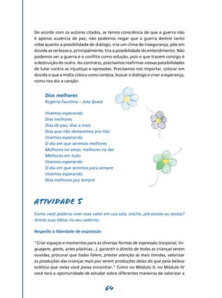 De acordo com os autores citados, se temos consciência de que a guerra não
é apenas ausência de paz, não podemos negar que a guerra destrói tanto
vidas quanto a possibilidade de diálogo, cria um clima de insegurança, põe em
dúvida as certezas e, principalmente, tira a possibilidade do entendimento. Não
podemos ver a guerra e o conflito como solução, pois o que trazem consigo é
a destruição do outro. Ao contrário, precisamos reafirmar nossas possibilidades
de lutar contra as injustiças e opressões. Precisamos nos importar, colocar em
dúvida o que a mídia coloca como certeza, buscar o diálogo e viver a esperança,
como nos diz a canção:


     Dias melhores
     Rogério Faustino – Jota Quest

     Vivemos esperando
     Dias melhores
     Dias de paz, dias a mais
     Dias que não deixaremos pra trás
     Vivemos esperando
     O dia em que seremos melhores
     Melhores no amor, melhores na dor
     Melhores em tudo
     Vivemos esperando
     O dia em que seremos para sempre
     Vivemos esperando
     Dias melhores pra sempre




Atividade 5
Como você poderia viver esse valor em sua sala, creche, pré-escola ou escola?
Anote suas idéias no seu caderno.

Respeito à liberdade de expressão

“Criar espaços e momentos para as diversas formas de expressão (corporal, lin-
guagem, gesto, artes plásticas...), garantir o direito de todas as crianças serem
ouvidas, procurar que todas falem, prestar atenção às mais tímidas, valorizar
as produções das crianças mais por serem produções delas do que pela beleza
estética que nelas você possa encontrar.” Como no Módulo II, no Módulo IV
você terá a oportunidade de estudar sobre diferentes maneiras de valorizar a


                                      64
 