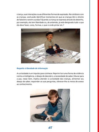 criança, suas interações e suas diferentes formas de expressão. No cotidiano com
as crianças, você pode identificar momentos em que as crianças têm o direito
de falarem e serem ouvidas? Quando a criança se expressa através do desenho,
por exemplo, ela tem liberdade ou, de antemão, já está designado tudo o que
ela deve fazer, cores, formas, o que e onde pintar etc.?




Respeito à liberdade de informação

A curiosidade é um impulso para conhecer. Reprimi-la é uma forma de violência
contra a inteligência, o desejo de descobrir, a necessidade de saber. Educar para
a paz, nesse item, implica atender à curiosidade das crianças, alimentar seu
desejo de saber, responder as suas perguntas, oferecer-lhe os meios de acesso
ao conhecimento.




                                      65
 