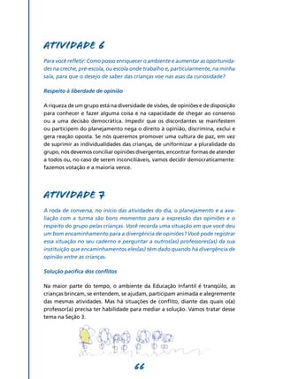 Atividade 6
Para você refletir: Como posso enriquecer o ambiente e aumentar as oportunida-
des na creche, pré-escola, ou escola onde trabalho e, particularmente, na minha
sala, para que o desejo de saber das crianças voe nas asas da curiosidade?

Respeito à liberdade de opinião

A riqueza de um grupo está na diversidade de visões, de opiniões e de disposição
para conhecer e fazer alguma coisa e na capacidade de chegar ao consenso
ou a uma decisão democrática. Impedir que os discordantes se manifestem
ou participem do planejamento nega o direito à opinião, discrimina, exclui e
gera reação oposta. Se nós queremos promover uma cultura de paz, em vez
de suprimir as individualidades das crianças, de uniformizar a pluralidade do
grupo, nós devemos conciliar opiniões divergentes, encontrar formas de atender
a todos ou, no caso de serem inconciliáveis, vamos decidir democraticamente:
fazemos votação e a maioria vence.




Atividade 7
A roda de conversa, no início das atividades do dia, o planejamento e a ava-
liação com a turma são bons momentos para a expressão das opiniões e o
respeito do grupo pelas crianças. Você recorda uma situação em que você deu
um bom encaminhamento para a divergência de opiniões? Você pode registrar
essa situação no seu caderno e perguntar a outros(as) professores(as) da sua
instituição que encaminhamentos eles(as) têm dado quando há divergência de
opinião entre as crianças.

Solução pacífica dos conflitos

Na maior parte do tempo, o ambiente da Educação Infantil é tranqüilo, as
crianças brincam, se entendem, se ajudam, participam animada e alegremente
das mesmas atividades. Mas há situações de conflito, diante das quais o(a)
professor(a) precisa ter habilidade para mediar a solução. Vamos tratar desse
tema na Seção 3.




                                     66
 