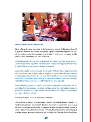 Priscilla Silva Nogueira
Democracia ou gestão democrática

Na creche, pré-escola ou escola onde funcionam turmas de Educação Infantil
e, particularmente, na sala de atividades, a gestão democrática pode ser vivi-
da em vários momentos. A seguir, sugerimos três momentos em que a gestão
democrática pode se tornar uma realidade:

a) Na elaboração da proposta pedagógica: você participa, fala, ouve, sugere,
acolhe as opiniões, sugestões e propostas de seus(suas) colegas professores(as)
e eles(as) fazem o mesmo com as suas propostas.

b) Na elaboração, com as crianças, dos projetos de trabalho ou do plano diário
das atividades: você procura prestar atenção às diferentes manifestações das
necessidades e dos desejos das crianças, desde bebês até as maiores: ouve cada
uma, dá oportunidades para todas participarem com idéias e com o seu trabalho,
fazendo com que cada uma se sinta importante para o grupo.

c) Na avaliação, junto às crianças, das tarefas propostas: O que pode ser re-
gistrado do progresso que vai sendo obtido pela turma e por cada criança em
particular, do que falta fazer, do que não deu certo, das causas ou motivos por
que algo não foi realizado.

Vamos considerar cada um dos itens anteriores:

a) A elaboração da proposta pedagógica é tema da Unidade 4 deste módulo. Lá,
você vai estudar esse assunto com detalhes. Aqui vamos sugerir-lhe, apenas, que
reflita sobre a oportunidade que a produção dessa proposta oferece de praticar a
gestão democrática. Para ajudar nessa reflexão, fazemos algumas perguntas que
você vai adaptar à situação própria de sua instituição de Educação Infantil: se já tem


                                        67
 