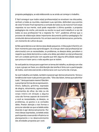 proposta pedagógica, se está elaborando ou se ainda vai começar o trabalho.

É fácil conseguir que todos os(as) professores(as) se envolvam nas discussões,
venham a todas as reuniões, expressem suas opiniões, defendam seus pontos
de vista? O texto final representa a vontade de todos ou da maioria? Com essas
respostas na sua mente, você pode responder à última questão: a proposta
pedagógica da creche, pré-escola ou escola na qual você trabalha é a voz de
todos os seus professores? Se a resposta foi “sim”, podemos afirmar que o
processo de elaboração desse importante documento político-pedagógico foi
conduzido democraticamente. Foi um bom exercício de democracia e, portanto,
um momento de cultivo da paz.

b) Nós aprendemos a ser democratas desde pequenos. A Educação Infantil é um
bom momento para essa aprendizagem. As crianças vêem o(a) professor(a) ser
atencioso(a) com as necessidades, os problemas, os desejos delas; percebem o
respeito que ele(a) demonstra a cada uma delas; percebem se o(a) professor(a)
tem um cuidado particular com aqueles que têm alguma dificuldade especial;
que procura trazer para a roda aqueles que se isolam.

Se você pede às crianças para sugerirem os temas de trabalho, se planeja com elas
o que o grupo vai fazer, se a distribuição das tarefas é feita com a participação
de todos, você está exercendo a democracia com sua turma de crianças.

Se você trabalha com bebês, também é possível agir democraticamente. Temos a
tendência de trazer tudo pronto para eles. “Eles não falam, temos que adivinhar
tudo.”. Será que é assim mesmo? Eles têm
suas próprias formas de se expres­ arem.
                                 s
Choro, balbucio, gritinhos, expres­ ãos
de alegria, retraimento, agressividade,
movimentos do olhar, da mão ou do
corpo inteiro em direção a alguma
coisa são formas capazes de transmitir
a você as necessidades, os desejos, os
problemas, os gostos e as vontades
deles. Prestar atenção a tais formas e
procurar atender ao que os bebês estão
dizendo é agir democraticamente. Por
meio dessas expressões, os bebês estão
participando e exercendo influência no
planejamento e no desenvolvimento
das atividades propostas por você.


                                      68
 