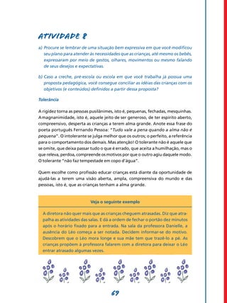 Atividade 8
a)	 Procure se lembrar de uma situação bem expressiva em que você modificou
    seu plano para atender às necessidades que as crianças, até mesmo os bebês,
    expressaram por meio de gestos, olhares, movimentos ou mesmo falando
    de seus desejos e expectativas.

b)	Caso a creche, pré-escola ou escola em que você trabalha já possua uma
   proposta pedagógica, você consegue conciliar as idéias das crianças com os
   objetivos (e conteúdos) definidos a partir dessa proposta?

Tolerância

A rigidez torna as pessoas pusilânimes, isto é, pequenas, fechadas, mesquinhas.
A magnanimidade, isto é, aquele jeito de ser generoso, de ter espírito aberto,
compreensivo, desperta as crianças a terem alma grande. Anote essa frase do
poeta português Fernando Pessoa: “Tudo vale a pena quando a alma não é
pequena”. O intolerante se julga melhor que os outros; o perfeito, a referência
para o comportamento dos demais. Mas atenção! O tolerante não é aquele que
se omite, que deixa passar tudo o que é errado, que aceita a humilhação, mas o
que releva, perdoa, compreende os motivos por que o outro agiu daquele modo.
O tolerante “não faz tempestade em copo d’água”.

Quem escolhe como profissão educar crianças está diante da oportunidade de
ajudá-las a terem uma visão aberta, ampla, compreensiva do mundo e das
pessoas, isto é, que as crianças tenham a alma grande.



                          Veja o seguinte exemplo

  A diretora não quer mais que as crianças cheguem atrasadas. Diz que atra-
  palha as atividades das salas. E dá a ordem de fechar o portão dez minutos
  após o horário fixado para a entrada. Na sala da professora Danielle, a
  ausência do Léo começa a ser notada. Decidem informar-se do motivo.
  Descobrem que o Léo mora longe e sua mãe tem que trazê-lo a pé. As
  crianças propõem à professora falarem com a diretora para deixar o Léo
  entrar atrasado algumas vezes.




                                     69
 