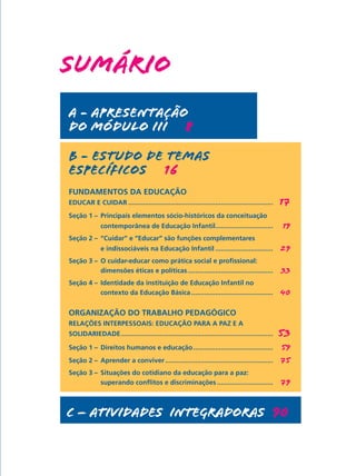 SUMÁRIO
a - APRESENTAÇÃO
DO MÓDULO III   8

b - ESTUDO DE TEMAS
ESPECÍFICOS   16
FUNDAMENTOS DA EDUCAÇÃO  
EDUCAR E CUIDAR...............................................................................	     17
Seção 1 – 	Principais elementos sócio-históricos da conceituação
	             contemporânea de Educação Infantil............................... 	
                                                .                                                   19
Seção 2 – 	“Cuidar” e “Educar” são funções complementares
	             e indissociáveis na Educação Infantil................................ 	 29
Seção 3 –	 O cuidar-educar como prática social e profissional:
	          dimensões éticas e políticas............................................... 	 33
Seção 4 –	 Identidade da instituição de Educação Infantil no
	          contexto da Educação Básica............................................. 	 40


ORGANIZAÇÃO DO TRABALHO PEDAGÓGICO                                              
RELAÇÕES INTERPESSOAIS: EDUCAÇÃO PARA A PAZ E A
SOLIDARIEDADE. .................................................................................	
             .                                                                                      53
Seção 1 – 	Direitos humanos e educação............................................ 	 59
Seção 2 – 	Aprender a conviver........................................................... 	 75
Seção 3 –	 Situações do cotidiano da educação para a paz:
	          superando conflitos e discriminações............................... 	 79



c – ATIVIDADES INTEGRADoraS  90
 