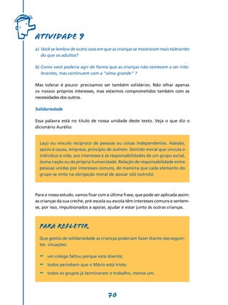 Atividade 9
a)	 Você se lembra de outro caso em que as crianças se mostraram mais tolerantes
    do que os adultos?

b)	Como você poderia agir de forma que as crianças não comecem a ser into-
   lerantes, mas continuem com a “alma grande” ?

Mas tolerar é pouco: precisamos ser também solidários. Não olhar apenas
os nossos próprios interesses, mas estarmos comprometidos também com as
necessidades dos outros.

Solidariedade

Essa palavra está no título de nossa unidade deste texto. Veja o que diz o
dicionário Aurélio:


  Laço ou vínculo recíproco de pessoas ou coisas independentes. Adesão,
  apoio à causa, empresa, princípio de outrem. Sentido moral que vincula o
  indivíduo à vida, aos interesses e às responsabilidades de um grupo social,
  duma nação ou da própria humanidade. Relação de responsabilidade entre
  pessoas unidas por interesses comuns, de maneira que cada elemento do
  grupo se sinta na obrigação moral de apoiar o(s) outro(s).



Para o nosso estudo, vamos ficar com a última frase, que pode ser aplicada assim:
as crianças da sua creche, pré-escola ou escola têm interesses comuns e sentem-
se, por isso, impulsionados a apoiar, ajudar e estar junto às outras crianças.



  PARA REFLETIR
  Que gestos de solidariedade as crianças poderiam fazer diante das seguin-
  tes situações:

  -	 um colega faltou porque está doente;
  -	 todos percebem que o Mário está triste;
  -	 todos os grupos já terminaram o trabalho, menos um.

                                      70
 