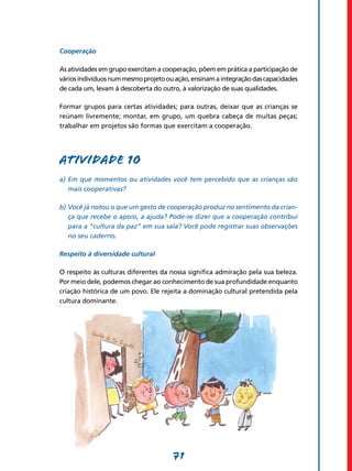 Cooperação

As atividades em grupo exercitam a cooperação, põem em prática a participação de
vários indivíduos num mesmo projeto ou ação, ensinam a integração das capacidades
de cada um, levam à descoberta do outro, à valorização de suas qualidades.

Formar grupos para certas atividades; para outras, deixar que as crianças se
reúnam livremente; montar, em grupo, um quebra cabeça de muitas peças;
trabalhar em projetos são formas que exercitam a cooperação.




Atividade 10
a)	 Em que momentos ou atividades você tem percebido que as crianças são
    mais cooperativas?

b)	Você já notou o que um gesto de cooperação produz no sentimento da crian-
   ça que recebe o apoio, a ajuda? Pode-se dizer que a cooperação contribui
   para a “cultura da paz” em sua sala? Você pode registrar suas observações
   no seu caderno.

Respeito à diversidade cultural

O respeito às culturas diferentes da nossa significa admiração pela sua beleza.
Por meio dele, podemos chegar ao conhecimento de sua profundidade enquanto
criação histórica de um povo. Ele rejeita a dominação cultural pretendida pela
cultura dominante.




                                      71
 