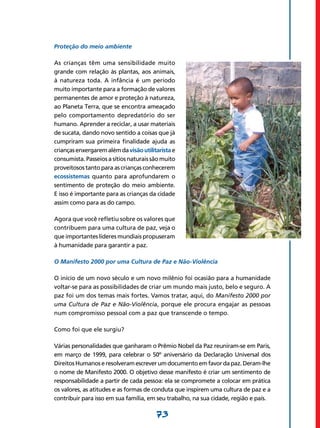 Proteção do meio ambiente

As crianças têm uma sensibilidade muito
grande com relação às plantas, aos animais,
à natureza toda. A infância é um período
muito importante para a formação de valores
permanentes de amor e proteção à natureza,
ao Planeta Terra, que se encontra ameaçado
pelo comportamento depredatório do ser
humano. Aprender a reciclar, a usar materiais
de sucata, dando novo sentido a coisas que já
cumpriram sua primeira finalidade ajuda as
crianças enxergarem além da visão utilitarista e
consumista. Passeios a sítios naturais são muito
proveitosos tanto para as crianças conhecerem
ecossistemas quanto para aprofundarem o
sentimento de proteção do meio ambiente.
E isso é importante para as crianças da cidade
assim como para as do campo.

Agora que você refletiu sobre os valores que
contribuem para uma cultura de paz, veja o
que importantes líderes mundiais propuseram
à humanidade para garantir a paz.

O Manifesto 2000 por uma Cultura de Paz e Não-Violência

O início de um novo século e um novo milênio foi ocasião para a humanidade
voltar-se para as possibilidades de criar um mundo mais justo, belo e seguro. A
paz foi um dos temas mais fortes. Vamos tratar, aqui, do Manifesto 2000 por
uma Cultura de Paz e Não-Violência, porque ele procura engajar as pessoas
num compromisso pessoal com a paz que transcende o tempo.

Como foi que ele surgiu?

Várias personalidades que ganharam o Prêmio Nobel da Paz reuniram-se em Paris,
em março de 1999, para celebrar o 50º aniversário da Declaração Universal dos
Direitos Humanos e resolveram escrever um documento em favor da paz. Deram-lhe
o nome de Manifesto 2000. O objetivo desse manifesto é criar um sentimento de
responsabilidade a partir de cada pessoa: ela se compromete a colocar em prática
os valores, as atitudes e as formas de conduta que inspirem uma cultura de paz e a
contribuir para isso em sua família, em seu trabalho, na sua cidade, região e país.

                                        73
 