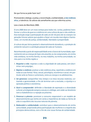 De que forma se pode fazer isso?

Promovendo o diálogo, a justiça, a reconciliação, a solidariedade, a não-violência
ativa, a tolerância. Os valores são semelhantes aos que referimos acima.

Leia o texto do Manifesto 2000.

O ano 2000 deve ser um novo começo para todos nós. Juntos, podemos trans-
formar a cultura da guerra e violência em uma cultura de paz e não-violência.
Essa evolução exige a participação de cada um de nós para dar às crianças e às
gerações futuras valores que ajudem a forjar um mundo mais digno e harmo-
nioso, um mundo de justiça, solidariedade, liberdade e prosperidade.

A cultura de paz torna possível o desenvolvimento duradouro, a proteção do
ambiente natural e a satisfação pessoal de cada ser humano.

Reconhecendo a parte de responsabilidade ante o futuro da humanidade, espe-
cialmente com as crianças de hoje e de amanhã, eu me comprometo, em minha
vida cotidiana, na minha família, no meu trabalho, na minha comunidade, no
meu país e na minha região a:

1.	 Respeitar a vida: respeitar a vida e a dignidade de cada pessoa, sem discri-
    minar nem prejulgar;

2.	 Rejeitar a violência: praticar a não-violência ativa, repelindo a violência em
    todas as suas formas: física, sexual, psicológica, econômica e social, em par-
    ticular ante os fracos e vulneráveis, como as crianças e os adolescentes;

3.	 Ser generoso: compartilhar meu tempo e os meus recursos materiais, cul-
    tivando a generosidade, a fim de terminar com a exclusão, a injustiça e a
    opressão política e econômica;

4.	 Ouvir e compreender: defender a liberdade de expressão e a diversidade
    cultural, privilegiando sempre a escuta e o diálogo, sem ceder ao fanatismo
    nem à maledicência e a rejeição ao próximo;

5.	 Preservar o planeta: promover o consumo responsável e um modelo de
    desenvolvimento que tenha em conta a importância de todas as forma de
    vida e o equilíbrio dos recursos naturais do planeta;

6.	 Redescobrir a solidariedade: contribuir para o desenvolvimento de minha
    comunidade, propiciando plena participação das mulheres e o respeito dos
    princípios democráticos, com o fim de criar novas formas de solidariedade.



                                      74
 
