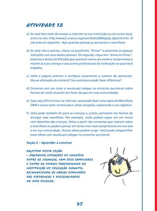 Atividade 12
a)	 Se você tem meio de acessar a internet na sua instituição ou em outro local,
    entre no site: http://www3.unesco.org/manifesto2000/sp/sp_6points.htm. O
    site está em espanhol. Veja quantas pessoas já assinaram o manifesto.

b)	Se você não o assinou, clique no quadrinho “firmar” e preencha os espaços
   indicados com seus dados pessoais. Em seguida, clique em “envio mi firma”.
   Imprima o texto (certificado) que aparecer com o seu nome e compromisso e
   mostre às suas crianças e aos outros profissionais da instituição na qual você
   trabalha.

c)	 Volte à página anterior e verifique novamente o número de assinantes.
    Houve alteração do número? Sua assinatura pode fazer diferença?

d)	Converse com seu tutor e seus(suas) colegas no encontro quinzenal sobre
   formas de vocês atuarem em favor da paz em suas comunidades.

e)	 Caso seja difícil entrar na internet, você pode fazer uma cópia do Manifesto
    2000 e enviar pelo correio para um(a) amigo(a), explicando o seu objetivo.

f)	 Você pode também ler para as crianças e, juntos, pensarem em formas de
    divulgar esse manifesto. Por exemplo, vocês podem expor em um mural
    com desenhos das crianças, feitos a partir das conversas que tiveram sobre
    o manifesto ou podem pensar em como viver esse compromisso em sua sala
    e em sua comunidade. Outras idéias podem surgir. Você pode compartilhar
    essas idéias com seus(suas) colegas no encontro quinzenal.

Seção 2 – Aprender a conviver

Objetivo desta seção:
- Promover situações de convívio
entre as crianças, com seus familiares
e entre os demais profissionais da
instituição de Educação Infantil,
reconhecendo as várias dimensões
das diferenças e desigualdades
na vida escolar .




                                      75
 