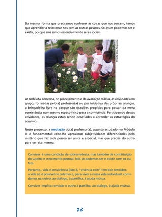 Da mesma forma que precisamos conhecer as coisas que nos cercam, temos
que aprender a relacionar-nos com as outras pessoas. Só assim podemos ser e
existir, porque nós somos essencialmente seres sociais.




                                                                    Priscila Silva Nogueira
As rodas da conversa, do planejamento e da avaliação diárias, as atividades em
grupo, formadas pelo(a) professor(a) ou por iniciativa das próprias crianças,
a brincadeira livre no parque são ocasiões propícias para passar da mera
coexistência num mesmo espaço físico para a convivência. Participando dessas
atividades, as crianças estão sendo desafiadas a aprender as estratégias do
convívio.

Nesse processo, a mediação do(a) professor(a), assunto estudado no Módulo
II, é fundamental: cabe-lhe aproximar subjetividades diferenciadas pelo
mistério que faz cada pessoa ser única e especial, mas que precisa do outro
para ser ela mesma.


  Conviver é uma condição de sobrevivência, mas também de constituição
  do sujeito e crescimento pessoal. Nós só podemos ser e existir com os ou-
  tros.

  Portanto, vida é convivência (isto é, “vivência com”) em dois sentidos:
  a vida só é possível no coletivo e, para viver a nossa vida individual, convi-
  damos os outros ao diálogo, à partilha, à ajuda mútua.

  Conviver implica convidar o outro à partilha, ao diálogo, à ajuda mútua.




                                      76
 