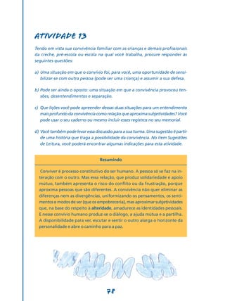 Atividade 13
Tendo em vista sua convivência familiar com as crianças e demais profissionais
da creche, pré-escola ou escola na qual você trabalha, procure responder às
seguintes questões:

a)	 Uma situação em que o convívio foi, para você, uma oportunidade de sensi-
    bilizar-se com outra pessoa (pode ser uma criança) e assumir a sua defesa.

b)	Pode ser ainda o oposto: uma situação em que a convivência provocou ten-
   sões, desentendimentos e separação.

c)	 Que lições você pode apreender dessas duas situações para um entendimento
    mais profundo da convivência como relação que aproxima subjetividades? Você
    pode usar o seu caderno ou mesmo incluir esses registros no seu memorial.

d)	Você também pode levar essa discussão para a sua turma. Uma sugestão é partir
   de uma história que traga a possibilidade da convivência. No item Sugestões
   de Leitura, você poderá encontrar algumas indicações para esta atividade.


                                  Resumindo

   Conviver é processo constitutivo do ser humano. A pessoa só se faz na in-
  teração com o outro. Mas essa relação, que produz solidariedade e apoio
  mútuo, também apresenta o risco do conflito ou da frustração, porque
  aproxima pessoas que são diferentes. A convivência não quer eliminar as
  diferenças nem as divergências, uniformizando os pensamentos, os senti-
  mentos e modos de ser (que os empobreceria), mas aproximar subjetividades
  que, na base do respeito à alteridade, amadurece as identidades pessoais.
  E nesse convívio humano produz-se o diálogo, a ajuda mútua e a partilha.
  A disponibilidade para ver, escutar e sentir o outro alarga o horizonte da
  personalidade e abre o caminho para a paz.




                                     78
 