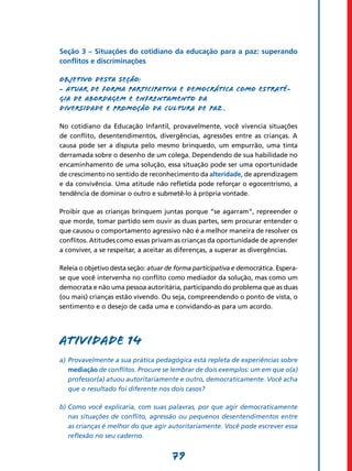 Seção 3 – Situações do cotidiano da educação para a paz: superando
conflitos e discriminações

Objetivo desta seção:
- Atuar de forma participativa e democrática como estraté-
gia de abordagem e enfrentamento da
diversidade e promoção da cultura de paz ­­­­­­
                                          .

No cotidiano da Educação Infantil, provavelmente, você vivencia situações
de conflito, desentendimentos, divergências, agressões entre as crianças. A
causa pode ser a disputa pelo mesmo brinquedo, um empurrão, uma tinta
derramada sobre o desenho de um colega. Dependendo de sua habilidade no
encaminhamento de uma solução, essa situação pode ser uma oportunidade
de crescimento no sentido de reconhecimento da alteridade, de aprendizagem
e da convivência. Uma atitude não refletida pode reforçar o egocentrismo, a
tendência de dominar o outro e submetê-lo à própria vontade.

Proibir que as crianças brinquem juntas porque “se agarram”, repreender o
que morde, tomar partido sem ouvir as duas partes, sem procurar entender o
que causou o comportamento agressivo não é a melhor maneira de resolver os
conflitos. Atitudes como essas privam as crianças da oportunidade de aprender
a conviver, a se respeitar, a aceitar as diferenças, a superar as divergências.

Releia o objetivo desta seção: atuar de forma participativa e democrática. Espera-
se que você intervenha no conflito como mediador da solução, mas como um
democrata e não uma pessoa autoritária, participando do problema que as duas
(ou mais) crianças estão vivendo. Ou seja, compreendendo o ponto de vista, o
sentimento e o desejo de cada uma e convidando-as para um acordo.




Atividade 14
a)	 Provavelmente a sua prática pedagógica está repleta de experiências sobre
    mediação de conflitos. Procure se lembrar de dois exemplos: um em que o(a)
    professor(a) atuou autoritariamente e outro, democraticamente. Você acha
    que o resultado foi diferente nos dois casos?

b)	Como você explicaria, com suas palavras, por que agir democraticamente
   nas situações de conflito, agressão ou pequenos desentendimentos entre
   as crianças é melhor do que agir autoritariamente. Você pode escrever essa
   reflexão no seu caderno.


                                      79
 