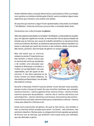 Tendo refletido sobre a atuação democrática e participativa e feito sua relação
com a prática no cotidiano da Educação Infantil, vamos considerar alguns casos
específicos que merecem uma análise mais detida.

Os assuntos que veremos a seguir foram apresentados e discutidos na Unidade
7 do Módulo I. Antes de continuar, procure reler o conteúdo desse texto.

Comecemos com a discriminação de gênero.

Além dos aspectos abordados na Unidade 7 do Módulo I, ainda podemos ressaltar
que, em algumas regiões do mundo, as meninas têm menos oportunidades de
estudar que os meninos, por causa do trabalho doméstico ou de preconceitos
contra as mulheres. No Brasil, as estatísticas educacionais indicam equilíbrio no
acesso à educação por parte dos homens e das mulheres, desde a pré-escola.
Não temos, portanto, discriminação de gênero no acesso à escola.

Mas não basta que as meninas
estejam na escola. É importante que
elas tenham a mesma chance que
os meninos de continuar estudando
e de receber uma educação que
respeite as diferenças e considere a
mulher na sua dignidade e nas suas
capacidades, que são iguais às dos
meninos. E isso deve expressar-se de
forma correta nos textos didáticos, na
fala dos(as) professores(as), nas atitudes
das próprias crianças.

Durante a Educação Infantil é preciso prestar muita atenção nessa questão,
porque muitas crianças já trazem de casa conceitos machistas, por exemplo:
menina é chorona – menino agüenta firme; menina é fraca – menino é forte;
menina é puxa-saco da professora – menino não é; menina não brinca com
caminhãozinho – menino não brinca com boneca; menina brinca de cozinha –
menino brinca com bola; menino é bom para a matemática e ciências – menina
é boa para desenho e literatura etc.

Existe outro preconceito de gênero, do qual se fala menos, mas também é
real: os meninos sofrem pressão para serem “os fortes”, não chorarem, não
aceitarem desaforo. Muitas vezes, os colegas discriminam aqueles que gostam
de brincar com as meninas, que preferem cores suaves (rosa, por exemplo),
que são delicados e gentis.

                                      80
 