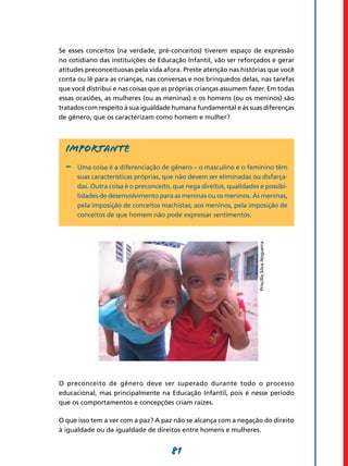Se esses conceitos (na verdade, pré-conceitos) tiverem espaço de expressão
no cotidiano das instituições de Educação Infantil, vão ser reforçados e gerar
atitudes preconceituosas pela vida afora. Preste atenção nas histórias que você
conta ou lê para as crianças, nas conversas e nos brinquedos delas, nas tarefas
que você distribui e nas coisas que as próprias crianças assumem fazer. Em todas
essas ocasiões, as mulheres (ou as meninas) e os homens (ou os meninos) são
tratados com respeito à sua igualdade humana fundamental e às suas diferenças
de gênero, que os caracterizam como homem e mulher?



  Importante
  -	 Uma coisa é a diferenciação de gênero – o masculino e o feminino têm
      suas características próprias, que não devem ser eliminadas ou disfarça-
      das. Outra coisa é o preconceito, que nega direitos, qualidades e possibi-
      lidades de desenvolvimento para as meninas ou os meninos. Às meninas,
      pela imposição de conceitos machistas; aos meninos, pela imposição de
      conceitos de que homem não pode expressar sentimentos.




                                                                     Priscilla Silva Nogueira




O preconceito de gênero deve ser superado durante todo o processo
educacional, mas principalmente na Educação Infantil, pois é nesse período
que os comportamentos e concepções criam raízes.

O que isso tem a ver com a paz? A paz não se alcança com a negação do direito
à igualdade ou da igualdade de direitos entre homens e mulheres.


                                       81
 