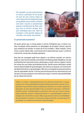 -	 Por exemplo, se uma criança branca




                                                                                    Priscilla Silva Nogueira
   se recusa a participar de um grupo
   em que há uma criança negra ou
   uma criança discriminada pelo grupo
   por qualquer outro motivo, converse
   com elas e assuma o compromisso
   pessoal e profissional de fazer com
   que elas se tornem amigas. Bus-
   que estratégias para isso. Você vai
   conseguir e terá grande alegria de
   recordar, mais tarde, essa atitude.

E o preconceito econômico?

Há quem pense que a criança pobre é menos inteligente que a criança rica.
Essa concepção esteve presente na abordagem da privação cultural, assunto
que acabamos de estudar no texto de FE da Unidade 1 deste módulo. Como
vimos, a partir dessa visão, a pré-escola seria responsável por suprir a carência
cultural da criança das camadas populares.

Esse tipo de concepção pode levar alguém a se admirar quando um menino
pobre ou uma menina nascida numa favela manifesta grande inteligência. Se o(a)
professor(a) tem esse preconceito, ele(a) passa a exigir menos e esperar menos
da criança de uma classe social desfavorecida. Sendo menos solicitada e tendo
menos oportunidade de aprendizagem, ela mesma vai alcançar um nível menor
de desenvolvimento e aprendizagem. Mas isso é conseqüência do preconceito e
não da capacidade mental. A forma preconceituosa de nos relacionarmos com
ela pesa mais que qualquer outro fator para traçar o caminho das possibilidades
de seu desenvolvimento.


  Todas as crianças, independentemente de fatores econômicos e sociais,
  nascem com uma capacidade ilimitada de desenvolvimento mental. O im-
  portante é que tenham oportunidade para realizá-la. E aí está o papel da
  educação: ser essa oportunidade mais rica possível. Claro que o ambiente
  familiar e social – impulsionador ou restritivo, tem a ver com o que a criança
  acaba sabendo, porque o desenvolvimento e a aprendizagem se dão na
  relação com o meio físico e social. Mas o que precisa mudar é a mentalidade
  discriminadora e oferecer à criança das classes excluídas uma educação de
  qualidade, um ambiente favorável à aprendizagem.




                                      83
 