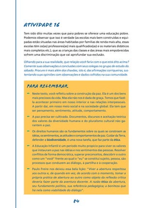 Atividade 16
Tem sido dito muitas vezes que para pobres se oferece uma educação pobre.
Podemos observar que isso é verdade (as escolas mais bem construídas e equi-
padas estão situadas nas áreas habitadas por famílias de renda mais alta, essas
escolas têm os(as) professores(as) mais qualificados(as) e os materiais didáticos
mais completos etc.), que as crianças das classes e das áreas mais empobrecidas
sofrem uma discriminação que vai aprofundar sua exclusão.

Olhando para a sua realidade, que relação você faria com o que está dito acima?
Comente suas observações e conclusões com seus colegas no grupo de estudo do
sábado. Procure ir mais além dos chavões, isto é, das afirmações corriqueiras, sus-
tentando suas opiniões com observações e dados colhidos na sua comunidade.



  PARA RELEMBRAR
  -	 Neste texto, você refletiu sobre a construção da paz. Ela é um dos bens
      mais preciosos da vida. Mas ela não nos é dada de graça. Temos que fazê-
      la acontecer primeiro em nosso interior e nas relações interpessoais.
      A partir daí, em nosso meio social e na sociedade global. Ela tem que
      ser pensamento, sentimento, atitude, comportamento.

  -	 A paz precisa ser cultivada. Documentos, discursos e aceitação teórica
      dos valores da diversidade humana e do pluralismo cultural não ga-
      rantem a paz.

  -	 Os direitos humanos são os fundamentos sobre os quais se constroem as
      idéias, os sentimentos, as atitudes e comportamentos de paz. Cuidar da Terra,
      defender a biodiversidade, é uma nova tarefa, que faz parte da ética.

  -	 A Educação Infantil é um período muito propício para viver os valores
      que instauram a paz nas idéias e nos sentimentos das pessoas. Resolver
      conflitos de forma democrática, superar preconceitos, descobrir o outro
      como um “você” frente ao qual o “eu” se constitui sujeito, pessoa, são
      processos que conduzem ao diálogo, à partilha e à cooperação.

  -	 Paulo Freire nos deixou essa bela lição: “Viver a abertura respeitosa
      aos outros e, de quando em vez, de acordo com o momento, tomar a
      própria prática de abertura ao outro como objeto da reflexão crítica
      deveria fazer parte da aventura docente. A razão ética da abertura,
      seu fundamento político, sua referência pedagógica; a boniteza que
      há nela como viabilidade do diálogo”.


                                       84
 