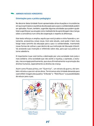 -   ABRINDO NOSSOS HORIZONTES

    Orientações para a prática pedagógica

    No decorrer desta Unidade foram apresentadas várias situações e circunstâncias
    em que os princípios e as práticas da educação para a paz e a solidariedade podem
    ser aplicados. Foram, também, sugeridas algumas atividades que podem ajudá-
    lo(a) a aperfeiçoar sua atuação como mediador(a) da aprendizagem das crianças
    sobre a convivência num clima de cooperação e respeito às diferenças.

    Este texto reforçou e ampliou aquilo que você já sabia e vinha fazendo e, cer-
    tamente, acrescentou coisas novas. Com este estudo, você pode ir bem mais
    longe nesse caminho da educação para a paz e a solidariedade, inventando
    novas formas de cultivar a paz dentro de sua instituição de Educação Infantil.
    Vá anotando suas invenções e refletindo sobre elas, para que sua prática se
    torne sabedoria.

    O importante é que você tenha a obstinação por uma sociedade mais justa e
    mais solidária. Uma sociedade que não aceite a injustiça, a opressão, a exclu-
    são, mas se engaje positivamente, que atue afirmativamente na promoção dos
    direitos humanos, especialmente os direitos da criança.

    Assim como Picasso pintou, em “Guernica”, um retrato da guerra, ele tam-
    bém retratou a paz em várias obras. Terminamos esta Unidade deixando para
    você refletir imagens dos quadros “A Ronda” e “Petit Fleurs” e as possibilidades
    de educar para a paz.




                   Pablo Picasso 	                     Pablo Picasso
    	
    	              “Petit Fleurs”	                      “A Ronda”




                                          85
 