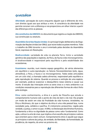 GLOSSÁRIO
Alteridade: percepção do outro enquanto alguém que é diferente de mim,
com direitos iguais aos que atribuo a mim. A consciência da alteridade nos
permite conviver com a diferença e nos proporciona um olhar interior a partir
das diferenças entre as pessoas.

Ato constitutivo da UNESCO: é o documento que registra a criação da UNESCO,
sua constituição ou estatuto.

Assembléia Geral das Nações Unidas: é o principal órgão deliberativo da Orga-
nização das Nações Unidas (ver ONU), que reúne todos os países membros. Todo
o trabalho da ONU durante o ano é orientado pelas decisões da Assembléia
Geral, expressas em Resoluções.

Biodiversidade: variedade de vida no planeta Terra. Inclui a variedade
genética das populações e espécies, da flora, da fauna e dos microorganismos.
A biodiversidade é responsável pelo equilíbrio e pela estabilidade dos
ecossistemas.

Ecossistema: reunião, num mesmo espaço geográfico, de vários elementos
em equilíbrio e auto-reprodução: os fatores físicos/ambientais (solo, água,
atmosfera), a flora, a fauna e os microorganismos. Todos estão articulados
em um ciclo vital, a chamada cadeia alimentar, responsável pelo equilíbrio e
pela reprodução do sistema. Quando se provoca a extinção de uma espécie,
por exemplo, pode-se ocasionar o desequilíbrio nesse sistema e causar sua
morte. O estudo das interações entre os seres vivos e o meio ambiente e as
condições necessárias para a reprodução das diferentes formas de vida é feito
pela ecologia.

Ética: como conhecimento, a ética é a parte da filosofia que estuda o
comportamento humano sob o ponto de vista do bem e do mal. Ela propõe
um modo de existir em vista da finalidade da vida humana. Aristóteles, na
Ética a Nicômaco, diz que o objetivo da ética é uma vida pessoal boa, numa
sociedade justa, solidária e pacífica. O cristianismo acrescentou: regida pela
verdade, a justiça, o amor e a paz. A ONU, na Declaração dos Direitos Humanos,
fundamenta a ética na dignidade da pessoa como valor fundamental. Como
ação, a ética é a arte de viver, que implica a livre escolha de princípios e valores
que orientem para o bem comum. Comportamento ético é aquele que segue
os princípios e valores da justiça, da verdade, da liberdade, da honestidade, da
prudência, do respeito, do amor ao próximo etc.


                                       86
 