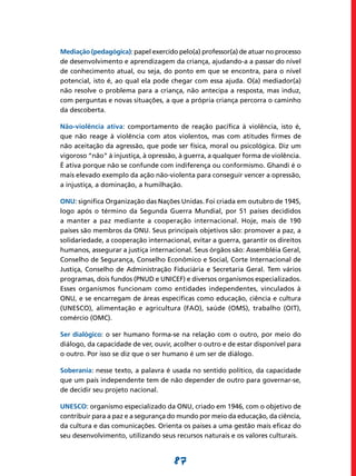 Mediação (pedagógica): papel exercido pelo(a) professor(a) de atuar no processo
de desenvolvimento e aprendizagem da criança, ajudando-a a passar do nível
de conhecimento atual, ou seja, do ponto em que se encontra, para o nível
potencial, isto é, ao qual ela pode chegar com essa ajuda. O(a) mediador(a)
não resolve o problema para a criança, não antecipa a resposta, mas induz,
com perguntas e novas situações, a que a própria criança percorra o caminho
da descoberta.

Não-violência ativa: comportamento de reação pacífica à violência, isto é,
que não reage à violência com atos violentos, mas com atitudes firmes de
não aceitação da agressão, que pode ser física, moral ou psicológica. Diz um
vigoroso “não” à injustiça, à opressão, à guerra, a qualquer forma de violência.
É ativa porque não se confunde com indiferença ou conformismo. Ghandi é o
mais elevado exemplo da ação não-violenta para conseguir vencer a opressão,
a injustiça, a dominação, a humilhação.

ONU: significa Organização das Nações Unidas. Foi criada em outubro de 1945,
logo após o término da Segunda Guerra Mundial, por 51 países decididos
a manter a paz mediante a cooperação internacional. Hoje, mais de 190
países são membros da ONU. Seus principais objetivos são: promover a paz, a
solidariedade, a cooperação internacional, evitar a guerra, garantir os direitos
humanos, assegurar a justiça internacional. Seus órgãos são: Assembléia Geral,
Conselho de Segurança, Conselho Econômico e Social, Corte Internacional de
Justiça, Conselho de Administração Fiduciária e Secretaria Geral. Tem vários
programas, dois fundos (PNUD e UNICEF) e diversos organismos especializados.
Esses organismos funcionam como entidades independentes, vinculados à
ONU, e se encarregam de áreas específicas como educação, ciência e cultura
(UNESCO), alimentação e agricultura (FAO), saúde (OMS), trabalho (OIT),
comércio (OMC).

Ser dialógico: o ser humano forma-se na relação com o outro, por meio do
diálogo, da capacidade de ver, ouvir, acolher o outro e de estar disponível para
o outro. Por isso se diz que o ser humano é um ser de diálogo.

Soberania: nesse texto, a palavra é usada no sentido político, da capacidade
que um país independente tem de não depender de outro para governar-se,
de decidir seu projeto nacional.

UNESCO: organismo especializado da ONU, criado em 1946, com o objetivo de
contribuir para a paz e a segurança do mundo por meio da educação, da ciência,
da cultura e das comunicações. Orienta os países a uma gestão mais eficaz do
seu desenvolvimento, utilizando seus recursos naturais e os valores culturais.


                                     87
 