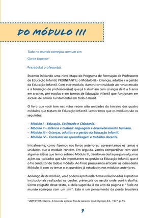      DO MÓDULO III
      Tudo no mundo começou com um sim

      Clarice Lispector1


      Prezado(a) professor(a),

      Estamos iniciando uma nova etapa do Programa de Formação de Professores
      de Educação Infantil, PROINFANTIL: o Módulo III – Crianças, adultos e a gestão
      da Educação Infantil. Com este módulo, damos continuidade ao nosso estudo
      e à formação de professores(as) que já trabalham com crianças de 0 a 6 anos
      em creches, pré-escolas e em turmas de Educação Infantil que funcionam em
      escolas de Ensino Fundamental em todo o Brasil.

      O livro que você tem nas mãos reúne oito unidades do terceiro dos quatro
      módulos que tratam de Educação Infantil. Lembramos que os módulos são os
      seguintes:

      -	   Módulo I – Educação, Sociedade e Cidadania.
      -	   Módulo II – Infância e Cultura: linguagem e desenvolvimento humano.
      -	   Módulo III – Crianças, adultos e a gestão da Educação Infantil.
      -	   Módulo IV – Contextos de aprendizagem e trabalho docente.

      Inicialmente, como fizemos nos livros anteriores, apresentamos os temas e
      unidades que o módulo contém. Em seguida, vamos compartilhar com você
      algumas idéias que temos sobre o Módulo III, dando um destaque para algumas
      ações ou cuidados que são importantes na gestão da Educação Infantil, que é
      o fio condutor de todo o módulo. Ao final, procuramos articular as idéias deste
      Módulo III com os temas e as questões já estudados nos módulos anteriores.

      Ao longo deste módulo, você poderá aprofundar temas relacionados às práticas
      institucionais realizadas na creche, pré-escola ou escola onde você trabalha.
      Como epígrafe desse texto, a idéia sugerida lá no alto da página é “Tudo no
      mundo começou com um sim”. Este é um pensamento da poeta brasileira


      1
          LISPECTOR, Clarice. A hora da estrela. Rio de Janeiro: José Olympio Ed., 1977. p. 15.



                                                        9
 