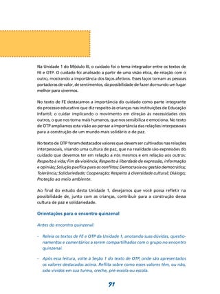 Na Unidade 1 do Módulo III, o cuidado foi o tema integrador entre os textos de
FE e OTP. O cuidado foi analisado a partir de uma visão ética, de relação com o
outro, mostrando a importância dos laços afetivos. Esses laços tornam as pessoas
portadoras de valor, de sentimentos, da possibilidade de fazer do mundo um lugar
melhor para vivermos.

No texto de FE destacamos a importância do cuidado como parte integrante
do processo educativo que diz respeito às crianças nas instituições de Educação
Infantil; o cuidar implicando o movimento em direção às necessidades dos
outros, o que nos torna mais humanos, que nos sensibiliza e emociona. No texto
de OTP ampliamos esta visão ao pensar a importância das relações interpessoais
para a construção de um mundo mais solidário e de paz.

No texto de OTP foram destacados valores que devem ser cultivados nas relações
interpessoais, visando uma cultura de paz, que na realidade são expressões do
cuidado que devemos ter em relação a nós mesmos e em relação aos outros:
Respeito à vida; Fim da violência; Respeito à liberdade de expressão, informação
e opinião; Solução pacífica para os conflitos; Democracia ou gestão democrática;
Tolerância; Solidariedade; Cooperação; Respeito à diversidade cultural; Diálogo;
Proteção ao meio ambiente.

Ao final do estudo desta Unidade 1, desejamos que você possa refletir na
possibilidade de, junto com as crianças, contribuir para a construção dessa
cultura de paz e solidariedade.

Orientações para o encontro quinzenal

Antes do encontro quinzenal:

-	 Releia os textos de FE e OTP da Unidade 1, anotando suas dúvidas, questio-
   namentos e comentários a serem compartilhados com o grupo no encontro
   quinzenal.

-	 Após essa leitura, volte à Seção 1 do texto de OTP, onde são apresentados
   os valores destacados acima. Reflita sobre como esses valores têm, ou não,
   sido vividos em sua turma, creche, pré-escola ou escola.


                                      91
 