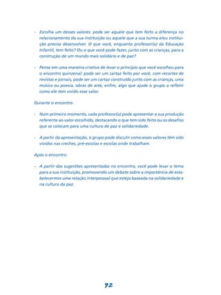 -	 Escolha um desses valores: pode ser aquele que tem feito a diferença no
   relacionamento da sua instituição ou aquele que a sua turma e/ou institui-
   ção precisa desenvolver. O que você, enquanto professor(a) da Educação
   Infantil, tem feito? Ou o que você pode fazer, junto com as crianças, para a
   construção de um mundo mais solidário e de paz?

-	 Pense em uma maneira criativa de levar o princípio que você escolheu para
   o encontro quinzenal: pode ser um cartaz feito por você, com recortes de
   revistas e jornais, pode ser um cartaz construído junto com as crianças, uma
   música ou poesia, obras de arte, enfim, algo que ajude o grupo a refletir
   como ele tem vivido esse valor.

Durante o encontro:

-	 Num primeiro momento, cada professor(a) pode apresentar a sua produção
   referente ao valor escolhido, destacando o que tem sido feito ou os desafios
   que se colocam para uma cultura de paz e solidariedade.

-	 A partir da apresentação, o grupo pode discutir como esses valores têm sido
   vividos nas creches, pré-escolas e escolas onde trabalham.

Após o encontro:

-	 A partir das sugestões apresentadas no encontro, você pode levar o tema
   para a sua instituição, promovendo um debate sobre a importância de esta-
   belecermos uma relação interpessoal que esteja baseada na solidariedade e
   na cultura da paz.




                                     92
 
