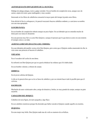 ALONSO QUIJANO (DON QUIJOTE DE LA MANCHA):

Hidalgo de adarga antigua, rocín y galgo corredor. Era un hombre de complexión recia, aunque seco de
carnes, enjuto de rostro, gran madrugador y muy cazador.

Interesado en los libros de caballerías consumía la mayor parte del tiempo leyendo estos libros.

Esta afición le llevó a enloquecer y le pareció necesario hacerse caballero andante y a canviarse su nombre
con uno mas apropiado.

SANCHO PANZA:

Era un hombre de complexión robusta aunque un poco bajito. Era un labrador que no entendía mucho de
letras pero eso nunca le desanimó.

Era una persona muy fiel a su amo Don Quijote y aunque él pensara que lo que decía su amo era una tontería
él siempre estuvo a su lado.

ALDONZA LORENZO (DULCINEA DEL TOBOSO):

Era una labradora del pueblo vecino al de Don Quijote, pero como que el Quijote estaba enamorado de ella, la
veía como una princesa al hacerse él caballero.

VIZCAINO:

Fue el escudero del coche de una dama.

Se enfrentó con Don Quijote por que no quería obedecer las ordenes que él le había dado.

Era un hombre valiente y robusto de cuerpo.

SOBRINA:

Era la joven sobrina del Quijote.

A ella no le parecía bien que su tío se fuese de caballero y por eso intentó hacer todo lo posible para que él
volviera.

BACHILLER:

Muchacho de unos veinticuatro años, amigo de donaires y burlas, no muy grande de cuerpo, aunque un gran
socarrón.

CABALLERO DEL BOSQUE:

Caballero de recia figura, de nariz pequeña y algo flaco.

Era un caballero mentiroso porque iba diciendo que había vencido al Quijote cuando aquello era mentira.

DUQUESA:

Era una mujer muy bella. Don Quijote nada mas de verla se enamoro de su belleza.


                                                                                                                 3
 