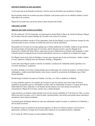 OPINION PERSONAL DEL QUIJOTE:

A mí lo que más me ha llamado la atención a sido los ratos tan divertidos que me planteo el Quijote.

Me ha gustado mucho las aventuras que pasa el Quijote, todo porque quería ser un caballero andante y buscó
toda especie de aventuras.

Miguel de Cervantes hizo una de las mejores obras literarias del mundo.

VIDA DEL AUTOR

MIGUEL DE CERVANTES SAAVEDRA:

El 9 de octubre de 1547 fue bautizado, en la parroquia de Santa María la Mayor de Alcalá de Henares, Miguel
de Cervantes, hijo del cirujano Rodrigo de Cervantes u de Leonor de Cortinas.

Es probable que hubiese nacido el 29 de septiembre, fiesta de San Miguel, ya que el bautismo siempre ha sido
frecuente poner el nuevo cristiano el nombre del santo de su día de nacimiento.

Descendían los Cervantes de un linaje gallego que se había establecido en Córdoba, ciudad en la que disfrutó
de cierto prestigio el licenciado Juan de Cervantes, abuelo del gran escritor y que fue abogado de la
Inquisición y familiar del Santo Oficio, cargos para los que evidentemente no hubiera sido designado si sobre
la familia pesara la sospecha de que tuvieran antecedentes conversos y se dudara de su limpieza de sangre.

Era Miguel cuarto de los hijos de Rodrigo y Leonor, pues mayores que él eran sus hermanos: Andrés, Andrea
y Luisa. Siguieron a Miguel otros dos hermanos: Rodrigo y Magdalena.

Cuatro años tenia Miguel cuando su familia se trasladó L residencia de Valladolid, donde esperaban a los
Cervantes desdichas y vergüenzas.

En efecto, Rodrigo e Cervantes contrajo deudas que no pudo pagar, fue víctima de usureros, sus bienes fueron
embargados, y acabó encarcelado durante varios meses, a pesar de sus protestas de hidalguía, que al final
fueron atendidas.

Residió luego la familia Cervantes en Córdoba y Sevilla, y en 1566 se estableció en Madrid.

Lo único probado respecto a los estudios de Cervantes es que fue maestro suyo Juan López de Hoyos,
catedrático de gramática que en 1569 publicó un libro sobre la enfermedad, la muerte y exequias de la Reina
Doña Isabel de Valois, fallecida el 3 de Octubre del año anterior en el cual incluye tres poesías de
circunstancias: Miguel de Cervantes, nuestro caro y amado discípulo.

López de hoyos, no obstante, había entrado al servicio de concejo madrileño el 15 de Enero de 1568, y se hace
difícil creer que Cervantes, a los 21 años de edad, y perteneciendo a una familia que pasaba tantas estrecheces
económicas, fuera todavía estudiante.

La primera parte del Quijote debería de estar muy adelantada cuando Cervantes se estableció en Valladolid, y
allí sin duda la terminó.

El ambiente en que se escribieron las postreras páginas y se dieron los últimos retoques a esta novela es
deprimente y afrentoso. El hogar de Cervantes dista mucho de ser un modelo de honor y dignidad.

En el verano de 1604 Cervantes ya tenía acabado el Quijote.


                                                                                                              5
 