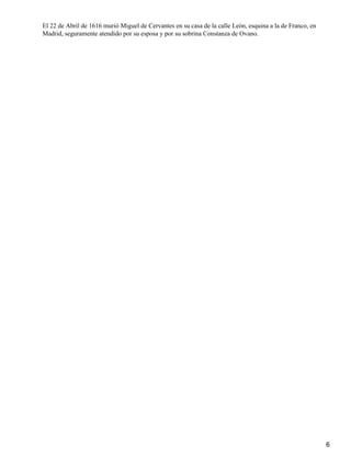 El 22 de Abril de 1616 murió Miguel de Cervantes en su casa de la calle León, esquina a la de Franco, en
Madrid, seguramente atendido por su esposa y por su sobrina Constanza de Ovano.




                                                                                                           6
 