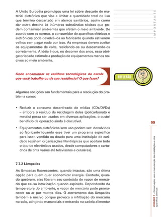 UNIDADE7–Conservação,usoemanutençãodasinstalaçõesedos
aparelhoselétricos
99
IMPORTANTE
A União Européia promulgou uma lei sobre descarte de ma-
terial eletrônico que visa a limitar a quantidade total de lixo
que termina descartado em aterros sanitários, assim como
dar outro destino às inúmeras substâncias tóxicas que po-
dem contaminar ambientes que afetam o meio ambiente. De
acordo com as normas, o consumidor de aparelhos elétricos e
eletrônicos pode devolvê-los ao fabricante quando estiverem
velhos sem pagar nada por isso. As empresas devem aceitar
os equipamentos de volta, reciclando-os ou descartando-os
corretamente. A idéia é que, no decorrer dos anos, essa obri-
gatoriedade estimule a produção de equipamentos menos no-
civos ao meio ambiente.
Onde encaminhar os resíduos tecnológicos da escola
que você trabalha ou de sua residência? O que fazer?
Algumas soluções são fundamentais para a resolução do pro-
blema como:
– embora o resíduo da reciclagem deles (policarbonato e
metais) possa ser usados em diversas aplicações, o custo/
benefício da operação ainda é discutível.
ao fabricante (quando esse tiver um programa específico
para isso), vendido ou doado para uma instituição de cari-
dade (existem organizações filantrópicas que aceitam todo
o tipo de eletrônicos usados, desde computadores e cartu-
chos de tinta vazios até televisores e celulares).
7.7.2 Lâmpadas
As lâmpadas fluorescentes, quando intactas, são uma ótima
opção para quem quer economizar energia. Contudo, quan-
do quebram, elas liberam seu conteúdo de vapor de mercú-
rio que causa intoxicação quando aspirado. Dependendo da
temperatura do ambiente, o vapor de mercúrio pode perma-
necer no ar por muitos dias. O aterramento das lâmpadas
também é nocivo porque provoca a infiltração do mercúrio
no solo, atingindo mananciais e entrando na cadeia alimentar
 