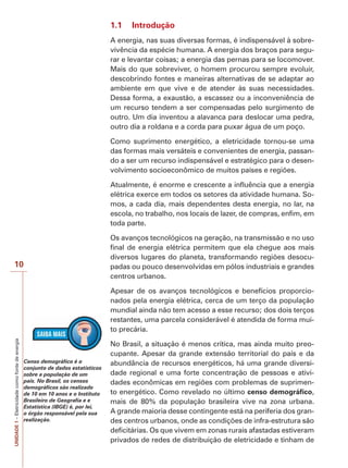 UNIDADE1–Eletricidadecomofontedeenergia
10
1.1 Introdução
A energia, nas suas diversas formas, é indispensável à sobre-
vivência da espécie humana. A energia dos braços para segu-
rar e levantar coisas; a energia das pernas para se locomover.
Mais do que sobreviver, o homem procurou sempre evoluir,
descobrindo fontes e maneiras alternativas de se adaptar ao
ambiente em que vive e de atender às suas necessidades.
Dessa forma, a exaustão, a escassez ou a inconveniência de
um recurso tendem a ser compensadas pelo surgimento de
outro. Um dia inventou a alavanca para deslocar uma pedra,
outro dia a roldana e a corda para puxar água de um poço.
Como suprimento energético, a eletricidade tornou-se uma
das formas mais versáteis e convenientes de energia, passan-
do a ser um recurso indispensável e estratégico para o desen-
volvimento socioeconômico de muitos países e regiões.
Atualmente, é enorme e crescente a influência que a energia
elétrica exerce em todos os setores da atividade humana. So-
mos, a cada dia, mais dependentes desta energia, no lar, na
escola, no trabalho, nos locais de lazer, de compras, enfim, em
toda parte.
Os avanços tecnológicos na geração, na transmissão e no uso
final de energia elétrica permitem que ela chegue aos mais
diversos lugares do planeta, transformando regiões desocu-
padas ou pouco desenvolvidas em pólos industriais e grandes
centros urbanos.
Apesar de os avanços tecnológicos e benefícios proporcio-
nados pela energia elétrica, cerca de um terço da população
mundial ainda não tem acesso a esse recurso; dos dois terços
restantes, uma parcela considerável é atendida de forma mui-
to precária.
No Brasil, a situação é menos crítica, mas ainda muito preo-
cupante. Apesar da grande extensão territorial do país e da
abundância de recursos energéticos, há uma grande diversi-
dade regional e uma forte concentração de pessoas e ativi-
dades econômicas em regiões com problemas de suprimen-
to energético. Como revelado no último censo demográfico,
mais de 80% da população brasileira vive na zona urbana.
A grande maioria desse contingente está na periferia dos gran-
des centros urbanos, onde as condições de infra-estrutura são
deficitárias. Os que vivem em zonas rurais afastadas estiveram
privados de redes de distribuição de eletricidade e tinham de
Censo demográfico é o
conjunto de dados estatísticos
sobre a população de um
país. No Brasil, os censos
demográficos são realizado
de 10 em 10 anos e o Instituto
Brasileiro de Geografia e e
Estatística (IBGE) é, por lei,
o órgão responsável pela sua
realização.
 