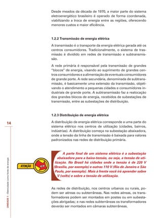 UNIDADE1–Eletricidadecomofontedeenergia
14
Desde meados da década de 1970, a maior parte do sistema
eletroenergético brasileiro é operado de forma coordenada,
viabilizando a troca de energia entre as regiões, oferecendo
menores custos e maior eficiência.
1.2.2 Transmissão de energia elétrica
A transmissão é o transporte da energia elétrica gerada até os
centros consumidores. Tradicionalmente, o sistema de tras-
missão é dividido em redes de transmissão e subtransmis-
são.
A rede primária é responsável pela transmissão de grandes
“blocos” de energia, visando ao suprimento de grandes cen-
tros consumidores e a alimentação de eventuais consumidores
de grande porte. A rede secundária, denominada de subtrans-
missão, é basicamente uma extensão da transmissão, objeti-
vando o atendimento a pequenas cidades e consumidores in-
dustriais de grande porte. A subtransmissão faz a realocação
dos grandes blocos de energia, recebidos de subestações de
transmissão, entre as subestações de distribuição.
1.2.3 Distribuição de energia elétrica
A distribuição de energia elétrica corresponde a uma parte do
sistema elétrico nos centros de utilização (cidades, bairros,
indústrias). A distribuição começa na subestação abaixadora,
onde a tensão da linha de transmissão é baixada para valores
padronizados nas redes de distribuição primária.
A parte final de um sistema elétrico é a subestação
abaixadora para a baixa-tensão, ou seja, a tensão de uti-
lização. No Brasil há cidades onde a tensão é de 220 V
(Brasília, por exemplo) e outras 110 V (Rio de Janeiro e São
Paulo, por exemplo). Mais à frente você irá aprender sobre
V (volts) e sobre a tensão de utilização.
As redes de distribuição, nos centros urbanos ou rurais, po-
dem ser aéreas ou subterrâneas. Nas redes aéreas, os trans-
formadores podem ser montados em postes ou em subesta-
ções abrigadas; e nas redes subterrâneas os transformadores
deverão ser montados em câmaras subterrâneas.
 