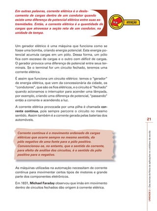 UNIDADE2–Dasteoriasdafísicaàsaplicaçõesnocotidianodaescola
21
Em outras palavras, corrente elétrica é o deslo-
camento de cargas dentro de um condutor quando
existe uma diferença de potencial elétrico entre suas ex-
tremidades. Então, a corrente elétrica é a quantidade de
cargas que atravessa a seção reta de um condutor, na
unidade de tempo.
Um gerador elétrico é uma máquina que funciona como se
fosse uma bomba, criando energia potencial. Esta energia po-
tencial acumula cargas em um pólo. Dessa forma, um pólo
fica com excesso de cargas e o outro com déficit de cargas.
O gerador provoca uma diferença de potencial entre seus ter-
minais. Se o terminal for um circuito fechado, teremos uma
corrente elétrica.
É assim que funciona um circuito elétrico: temos o “gerador”
de energia elétrica, que vem da concessionária da cidade, os
“condutores”, que são os fios elétricos, e o circuito é “fechado”
quando acionamos o interruptor para acender uma lâmpada,
por exemplo, criando uma diferença de potencial, “passando”
então a corrente e acendendo a luz.
A corrente elétrica provocada por uma pilha é chamada cor-
rente contínua, pois sempre percorre o circuito no mesmo
sentido. Assim também é a corrente gerada pelas baterias dos
automóveis.
Corrente contínua é o movimento ordenado de cargas
elétricas que ocorre sempre no mesmo sentido, do
pólo negativo de uma fonte para o pólo positivo.
Convencionou-se, no entanto, que o sentido da corrente,
para efeito de análise dos circuitos, é o sentido do pólo
positivo para o negativo.
As máquinas utilizadas na automação necessitam de corrente
contínua para movimentar certos tipos de motores e grande
parte dos componentes eletrônicos.
Em 1831, Michael Faraday observou que ímãs em movimento
dentro de circuitos fechados dão origem à corrente elétrica.
 