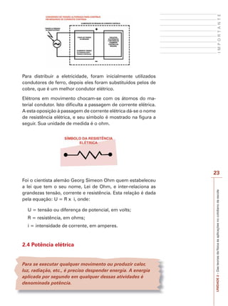 UNIDADE2–Dasteoriasdafísicaàsaplicaçõesnocotidianodaescola
23
IMPORTANTE
Para distribuir a eletricidade, foram inicialmente utilizados
condutores de ferro, depois eles foram substituídos pelos de
cobre, que é um melhor condutor elétrico.
Elétrons em movimento chocam-se com os átomos do ma-
terial condutor. Isto dificulta a passagem de corrente elétrica.
A esta oposição à passagem de corrente elétrica dá-se o nome
de resistência elétrica, e seu símbolo é mostrado na figura a
seguir. Sua unidade de medida é o ohm.
Foi o cientista alemão Georg Simeon Ohm quem estabeleceu
a lei que tem o seu nome, Lei de Ohm, e inter-relaciona as
grandezas tensão, corrente e resistência. Esta relação é dada
pela equação: U = R x i, onde:
U = tensão ou diferença de potencial, em volts;
R = resistência, em ohms;
i = intensidade de corrente, em amperes.
2.4 Potência elétrica
Para se executar qualquer movimento ou produzir calor,
luz, radiação, etc., é preciso despender energia. A energia
aplicada por segundo em qualquer dessas atividades é
denominada potência.
 