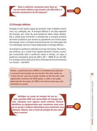 UNIDADE2–Dasteoriasdafísicaàsaplicaçõesnocotidianodaescola
25
Qual a potência necessária para fazer gi-
rar um motor elétrico cuja tensão é de 220 volts e a
corrente necessária é de 20 amperes?
2.5 Energia elétrica
Energia é tudo aquilo capaz de produzir calor, trabalho mecâ-
nico, luz, radiação, etc. A energia elétrica é um tipo especial
de energia, por meio da qual podemos obter esses efeitos.
Ela é usada para transmitir e transformar a energia primária
da fonte produtora que aciona os geradores em outros tipos
de energia. Com o simples acionamento de um interruptor de
uma lâmpada, temos à nossa disposição a energia elétrica.
A energia é a potência utilizada ao longo do tempo. No exem-
plo anterior, se o motor ficar ligado durante 2 horas, a ener-
gia consumida será a potência vezes o tempo, ou seja, a
potência necessária seria de 220 x 20 = 4400 W ou 4,4 kW.
E a energia consumida seria 4,4 x 2 (tempo de funcionamento
em horas) = 8,8 kWh.
Então, o quilowatt-hora (KWh) é a unidade que exprime
o consumo de energia na sua escola. Por esta razão na
“conta de luz” que sua escola recebe no fim do mês, está
registrado o número de kWh gasto, o valor a ser pago
dependendo do preço do kWh e de outras taxas que são
incluídas na conta.
Verifique na conta de energia da sua es-
cola, quantos kWh são consumidos de energia por
mês. Compare com alguma conta anterior. Procure
identificar os equipamentos que consomem mais ener-
gia na escola e elabore alternativas para minimizar essa
situação. Depois, leia a conta de energia de sua casa e
faça o mesmo.
 