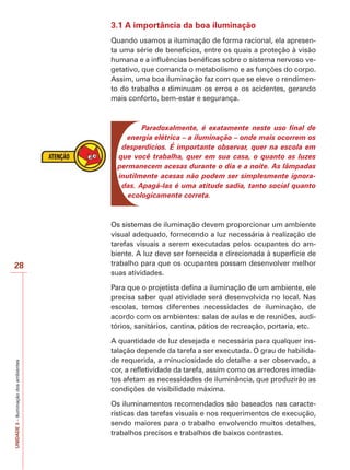 UNIDADE3–Iluminaçãodosambientes
28
3.1 A importância da boa iluminação
Quando usamos a iluminação de forma racional, ela apresen-
ta uma série de benefícios, entre os quais a proteção à visão
humana e a influências benéficas sobre o sistema nervoso ve-
getativo, que comanda o metabolismo e as funções do corpo.
Assim, uma boa iluminação faz com que se eleve o rendimen-
to do trabalho e diminuam os erros e os acidentes, gerando
mais conforto, bem-estar e segurança.
Paradoxalmente, é exatamente neste uso final de
energia elétrica – a iluminação – onde mais ocorrem os
desperdícios. É importante observar, quer na escola em
que você trabalha, quer em sua casa, o quanto as luzes
permanecem acesas durante o dia e a noite. As lâmpadas
inutilmente acesas não podem ser simplesmente ignora-
das. Apagá-las é uma atitude sadia, tanto social quanto
ecologicamente correta.
Os sistemas de iluminação devem proporcionar um ambiente
visual adequado, fornecendo a luz necessária à realização de
tarefas visuais a serem executadas pelos ocupantes do am-
biente. A luz deve ser fornecida e direcionada à superfície de
trabalho para que os ocupantes possam desenvolver melhor
suas atividades.
Para que o projetista defina a iluminação de um ambiente, ele
precisa saber qual atividade será desenvolvida no local. Nas
escolas, temos diferentes necessidades de iluminação, de
acordo com os ambientes: salas de aulas e de reuniões, audi-
tórios, sanitários, cantina, pátios de recreação, portaria, etc.
A quantidade de luz desejada e necessária para qualquer ins-
talação depende da tarefa a ser executada. O grau de habilida-
de requerida, a minuciosidade do detalhe a ser observado, a
cor, a refletividade da tarefa, assim como os arredores imedia-
tos afetam as necessidades de iluminância, que produzirão as
condições de visibilidade máxima.
Os iluminamentos recomendados são baseados nas caracte-
rísticas das tarefas visuais e nos requerimentos de execução,
sendo maiores para o trabalho envolvendo muitos detalhes,
trabalhos precisos e trabalhos de baixos contrastes.
 