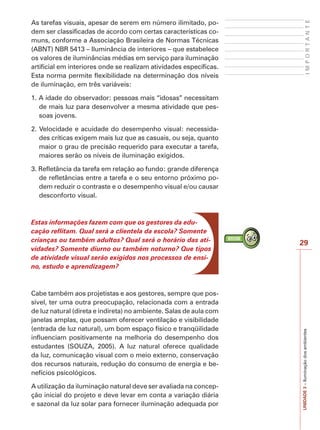 29
IMPORTANTE
UNIDADE3–Iluminaçãodosambientes
As tarefas visuais, apesar de serem em número ilimitado, po-
dem ser classificadas de acordo com certas características co-
muns, conforme a Associação Brasileira de Normas Técnicas
(ABNT) NBR 5413 – Iluminância de interiores – que estabelece
os valores de iluminâncias médias em serviço para iluminação
artificial em interiores onde se realizam atividades específicas.
Esta norma permite flexibilidade na determinação dos níveis
de iluminação, em três variáveis:
1. A idade do observador: pessoas mais “idosas” necessitam
de mais luz para desenvolver a mesma atividade que pes-
soas jovens.
2. Velocidade e acuidade do desempenho visual: necessida-
des críticas exigem mais luz que as casuais, ou seja, quanto
maior o grau de precisão requerido para executar a tarefa,
maiores serão os níveis de iluminação exigidos.
3. Refletância da tarefa em relação ao fundo: grande diferença
de refletâncias entre a tarefa e o seu entorno próximo po-
dem reduzir o contraste e o desempenho visual e/ou causar
desconforto visual.
Estas informações fazem com que os gestores da edu-
cação reflitam. Qual será a clientela da escola? Somente
crianças ou também adultos? Qual será o horário das ati-
vidades? Somente diurno ou também noturno? Que tipos
de atividade visual serão exigidos nos processos de ensi-
no, estudo e aprendizagem?
Cabe também aos projetistas e aos gestores, sempre que pos-
sível, ter uma outra preocupação, relacionada com a entrada
de luz natural (direta e indireta) no ambiente. Salas de aula com
janelas amplas, que possam oferecer ventilação e visibilidade
(entrada de luz natural), um bom espaço físico e tranqüilidade
influenciam positivamente na melhoria do desempenho dos
estudantes (SOUZA, 2005). A luz natural oferece qualidade
da luz, comunicação visual com o meio externo, conservação
dos recursos naturais, redução do consumo de energia e be-
nefícios psicológicos.
A utilização da iluminação natural deve ser avaliada na concep-
ção inicial do projeto e deve levar em conta a variação diária
e sazonal da luz solar para fornecer iluminação adequada por
 