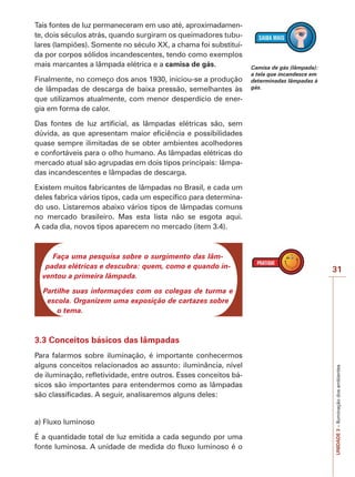 31
UNIDADE3–Iluminaçãodosambientes
Tais fontes de luz permaneceram em uso até, aproximadamen-
te, dois séculos atrás, quando surgiram os queimadores tubu-
lares (lampiões). Somente no século XX, a chama foi substituí-
da por corpos sólidos incandescentes, tendo como exemplos
mais marcantes a lâmpada elétrica e a camisa de gás.
Finalmente, no começo dos anos 1930, iniciou-se a produção
de lâmpadas de descarga de baixa pressão, semelhantes às
que utilizamos atualmente, com menor desperdício de ener-
gia em forma de calor.
Das fontes de luz artificial, as lâmpadas elétricas são, sem
dúvida, as que apresentam maior eficiência e possibilidades
quase sempre ilimitadas de se obter ambientes acolhedores
e confortáveis para o olho humano. As lâmpadas elétricas do
mercado atual são agrupadas em dois tipos principais: lâmpa-
das incandescentes e lâmpadas de descarga.
Existem muitos fabricantes de lâmpadas no Brasil, e cada um
deles fabrica vários tipos, cada um específico para determina-
do uso. Listaremos abaixo vários tipos de lâmpadas comuns
no mercado brasileiro. Mas esta lista não se esgota aqui.
A cada dia, novos tipos aparecem no mercado (item 3.4).
Faça uma pesquisa sobre o surgimento das lâm-
padas elétricas e descubra: quem, como e quando in-
ventou a primeira lâmpada.
Partilhe suas informações com os colegas de turma e
escola. Organizem uma exposição de cartazes sobre
o tema.
3.3 Conceitos básicos das lâmpadas
Para falarmos sobre iluminação, é importante conhecermos
alguns conceitos relacionados ao assunto: iluminância, nível
de iluminação, refletividade, entre outros. Esses conceitos bá-
sicos são importantes para entendermos como as lâmpadas
são classificadas. A seguir, analisaremos alguns deles:
a) Fluxo luminoso
É a quantidade total de luz emitida a cada segundo por uma
fonte luminosa. A unidade de medida do fluxo luminoso é o
Camisa de gás (lâmpada):
a tela que incandesce em
determinadas lâmpadas à
gás.
 