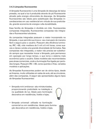 37
IMPORTANTE
UNIDADE3–Iluminaçãodosambientes
3.4.2 Lâmpadas fluorescentes
A lâmpada fluorescente é uma lâmpada de descarga de baixa
pressão, na qual a luz é produzida através do pó fluorescente
ativado pela energia ultravioleta da descarga. As lâmpadas
fluorescentes são ideais para substituição das lâmpadas in-
candescentes em uso residencial em virtude de sua praticida-
de, grande economia de energia e alta durabilidade.
Essa família de lâmpadas é dividida em três: fluorescentes
compactas integradas, fluorescentes compactas não integra-
das e fluorescentes tubulares.
As compactas integradas possuem o reator incorporado na
lâmpada, o que permite sua troca e seu manuseio de maneira
fácil e segura para o usuário. Possuem alta eficiência lumino-
sa, IRC >80, vida mediana de 5 mil a 6 mil horas, cores sua-
ves e claras e ainda uma grande diversidade de formatos. Nas
compactas não integradas, o reator não precisa ser substituí-
do sempre que necessitar trocar a lâmpada, pois permanece
em operação por longo tempo, o que torna o sistema mais
econômico para o usuário. Estes modelos são recomendados
para áreas comerciais, onde a iluminação fica ligada por perío-
dos longos. Possuem IRC >80, cores quentes e frias, variados
modelos e aplicações.
As lâmpadas fluorescentes podem ser de vários tipos, desde
as lineares, muito utilizadas em salas de aula, até as circulares,
além das compactas. A seguir são apresentados alguns tipos
de lâmpadas fluorescentes:
mini ambiance: são miniaturizadas,
proporcionando praticidade na instalação e
na qualidade de luz. Ideais para iluminação
decorativa em residências, hotéis e lojas;
comercial ou em residências. Ideais para ilumina-
ção decorativa em residências, hotéis e lojas.
 