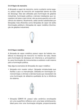 39
IMPORTANTE
UNIDADE3–Iluminaçãodosambientes
3.4.4 Vapor de mercúrio
A lâmpada a vapor de mercúrio, como o próprio nome suge-
re, possui vapor de mercúrio em suspensão dentro do tubo
de descarga. Elas são utilizadas para iluminação de galpões
industriais, iluminação pública e demais instalações que ne-
cessitem de baixo custo inicial, não se preocupando com a efi-
ciência do sistema. Atualmente, estão sendo substituídas por
lâmpadas mais eficientes como lâmpadas de vapor de sódio
(iluminação pública) e lâmpadas de vapor metálico (ilumina-
ção de galpões industriais).
3.4.5 Vapor metálico
A lâmpada de vapor metálico possui vapor de haletos me-
tálicos na descarga de mercúrio no interior do tubo. Ideais
para iluminação de destaque em interiores e, principalmen-
te, para iluminação de monumentos e outdoors e até mesmo
para a iluminação pública.
Veja alguns exemplos de lâmpadas de vapor metálico:
mini master colour: lâmpada miniaturizada que
facilita o uso e a manutenção. Utilizada em iluminação co-
mercial (lojas e vitrines) e demais locais que necessitem de
uma iluminação de altíssima qualidade de luz e eficiência
do sistema.
em uma superfície refletora com uma base antiofuscante.
Ideal para criar uma iluminação dirigida, proporcionando
 