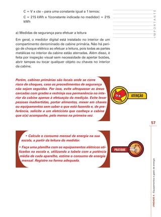 57
IMPORTANTEUNIDADE4–Equipamentosegastodeenergia
C = V x cte – para uma constante igual a 1 temos:
C = 215 kWh x 1(constante indicada no medidor) = 215
kWh
a) Medidas de segurança para efetuar a leitura
Em geral, o medidor digital está instalado no interior de um
compartimento denominado de cabine primária. Não há peri-
go de choque elétrico ao efetuar a leitura, pois todas as partes
metálicas no interior da cabine estão aterradas. Além disso, é
feita por inspeção visual sem necessidade de apertar botões,
abrir tampas ou tocar qualquer objeto ou chaves no interior
da cabine.
Porém, cabines primárias são locais onde se corre
risco de choques, caso os procedimentos de segurança
não sejam seguidos. Por isso, evite ultrapassar as áreas
cercadas com grades e restrinja sua permanência no inte-
rior da cabine apenas à efetuação da medição. Evite levar
pessoas inadvertidas, portar alimentos, mexer em chaves
ou equipamentos sem saber o que está fazendo e, de pre-
ferência, solicite a um eletricista que conheça a cabine
que o(a) acompanhe, pelo menos na primeira vez.
escola, a partir da leitura do medidor.
-
lizados na escola e, utilizando a tabela com a potência
média de cada aparelho, estime o consumo de energia
mensal. Registre na forma adequada.
 