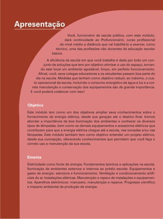 Apresentação
Você, funcionário de escola pública, com este módulo,
dará continuidade ao Profuncionário, curso profissional
de nível médio a distância que vai habilitá-lo a exercer, como
técnico, uma das profissões não docentes da educação escolar
básica.
A eficiência da escola em que você trabalha é dada por todo um con-
junto de soluções que tem por objetivo otimizar o uso do espaço, tornan-
do este local um ambiente agradável, limpo, em perfeito funcionamento.
Afinal, você, seus colegas educadores e os estudantes passam boa parte do
dia na escola. Medidas que tenham como objetivo reduzir, ao máximo, o cus-
to operacional da escola, incluindo o consumo energético de água e luz e a cor-
reta manutenção e conservação dos equipamentos são de grande importância.
E você poderá colaborar com isso!
Objetivo
Este módulo tem como um dos objetivos ampliar seus conhecimentos sobre o
fornecimento da energia elétrica, desde sua geração até o destino final. Iremos
abordar a importância da boa iluminação dos ambientes e conhecer os diversos
tipos de lâmpadas, bem como os demais equipamentos e acessórios elétricos que
contribuem para que a energia elétrica chegue até a escola, nas tomadas e/ou nas
lâmpadas. Este módulo também tem como objetivo entender um projeto elétrico,
desde sua concepção, oferecendo conhecimentos que permitam que você faça o
correto uso e manutenção da sua escola.
Ementa
Eletricidade como fonte de energia. Fundamentos teóricos e aplicações na escola.
Iluminação de ambientes externos e internos ao prédio escolar. Equipamentos e
gasto de energia: estrutura e funcionamento. Ventilação e condicionamento artifi-
ciais do ar. Instalações elétricas. Manutenção e reparo de instalações e equipamen-
tos. Aparelhos eletrônicos: manuseio, manutenção e reparos. Progresso científico
e impacto ambiental da produção de energia.
 
